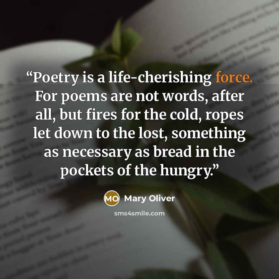 “Poetry is a life-cherishing force. For poems are not words, after all, but fires for the cold, ropes let down to the lost, something as necessary as bread in the pockets of the hungry.” quote by Mary Oliver