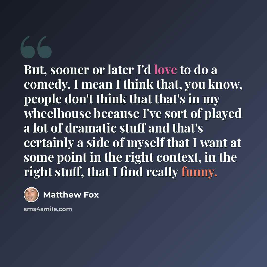 “But, sooner or later I'd love to do a comedy. I mean I think that, you know, people don't think that that's in my wheelhouse because I've sort of played a lot of dramatic stuff and that's certainly a side of myself that I want at some point in the right context, in the right stuff, that I find…” quote by Matthew Fox