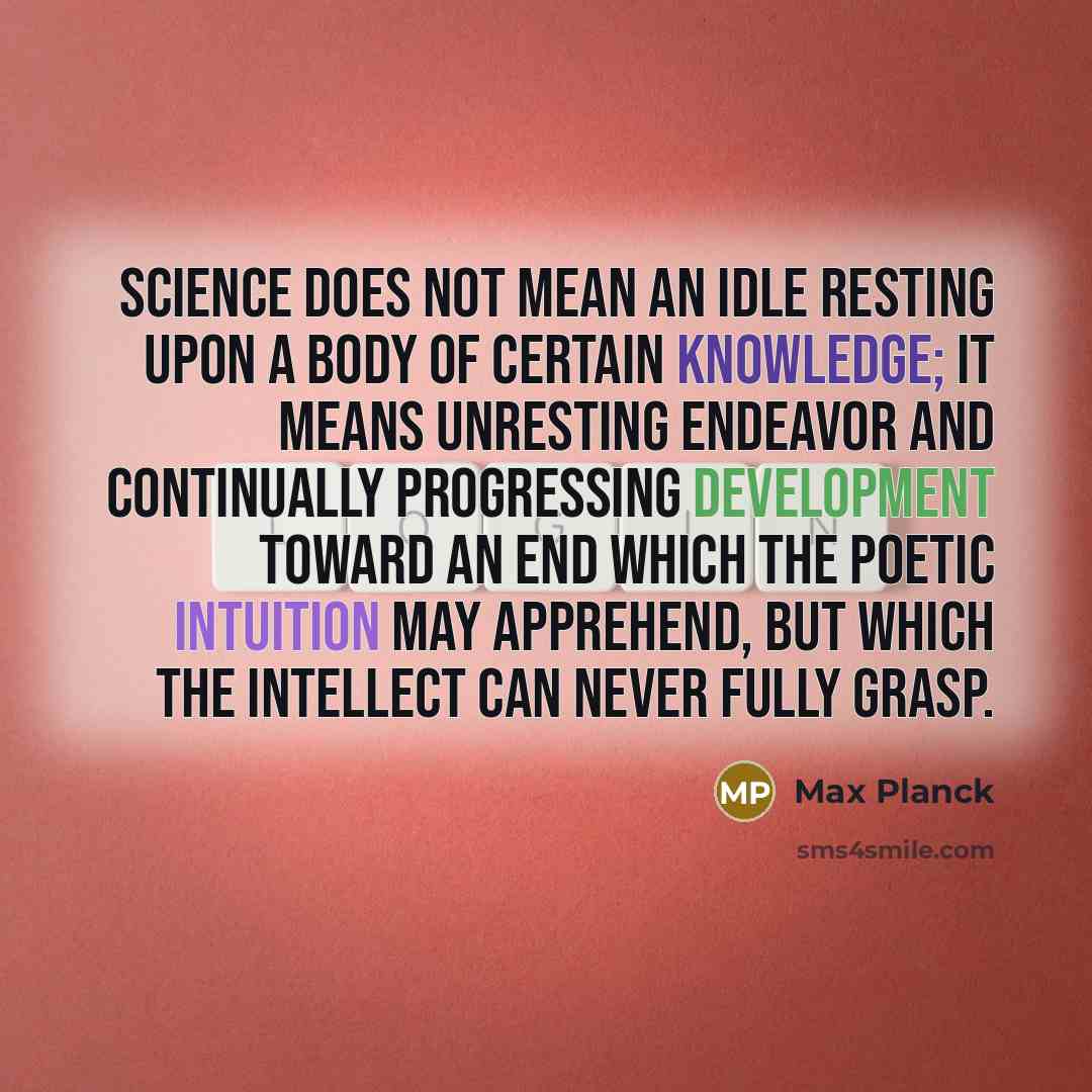 “Science does not mean an idle resting upon a body of certain knowledge; it means unresting endeavor and continually progressing development toward an end which the poetic intuition may apprehend, but which the intellect can never fully grasp.” quote by Max Planck