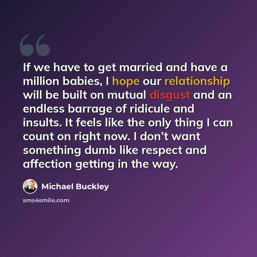 “If we have to get married and have a million babies, I hope our relationship will be built on mutual disgust and an endless barrage of ridicule and insults. It feels like the only thing I can count on right now. I don’t want something dumb like respect and affection getting in the way.” quote by Michael Buckley