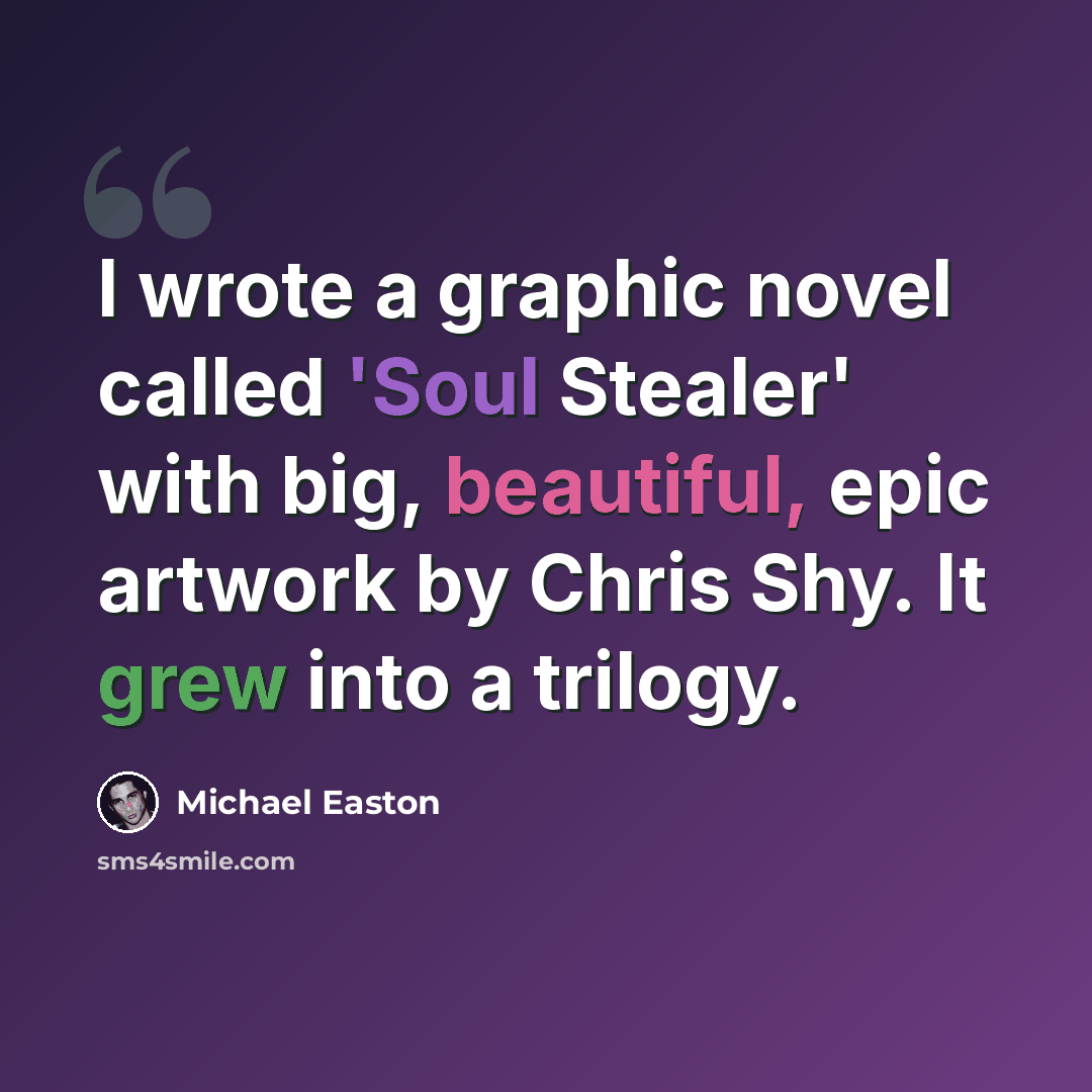 “I wrote a graphic novel called 'Soul Stealer' with big, beautiful, epic artwork by Chris Shy. It grew into a trilogy.” quote by Michael Easton