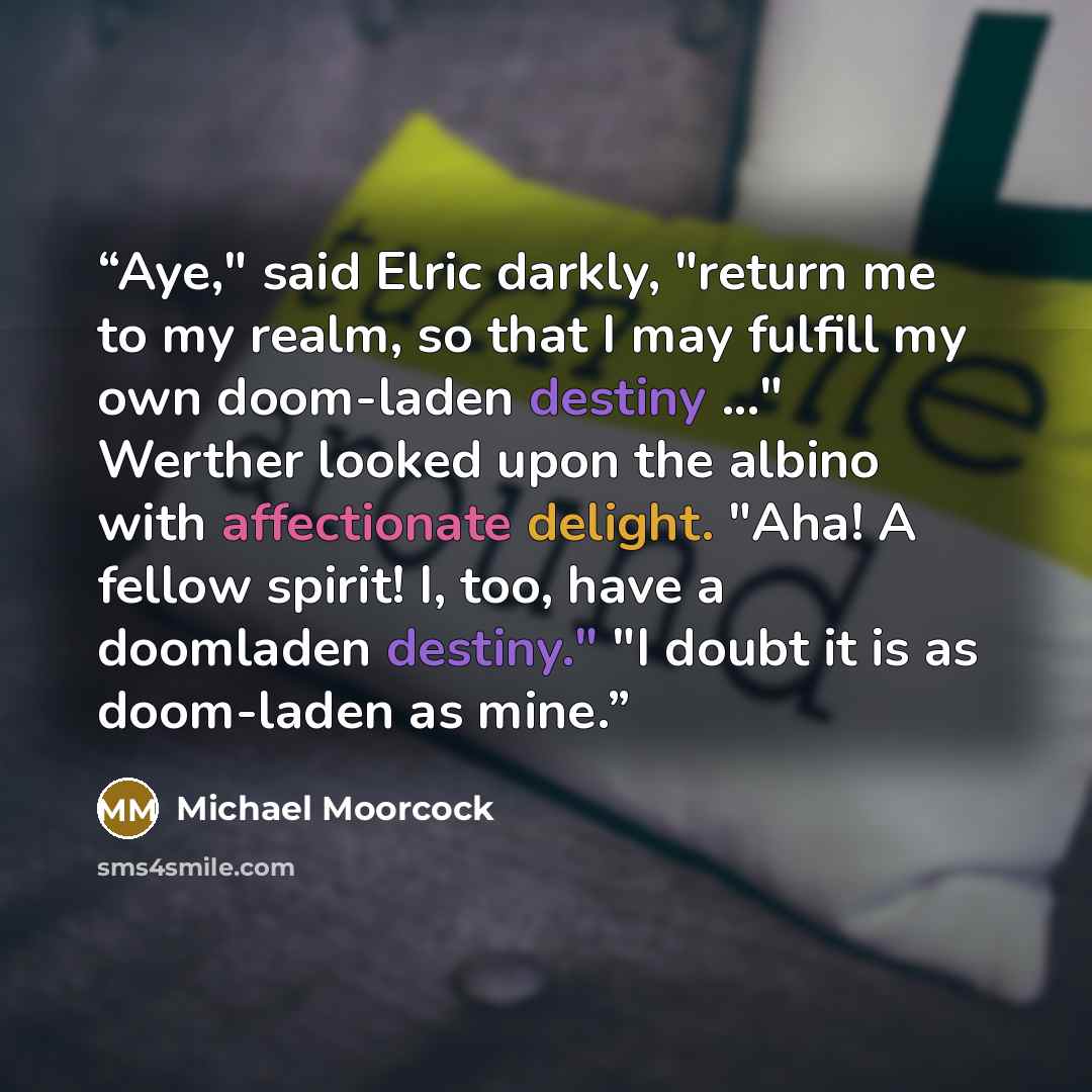 “Aye," said Elric darkly, "return me to my realm, so that I may fulfill my own doom-laden destiny ..." Werther looked upon the albino with affectionate delight. "Aha! A fellow spirit! I, too, have a doomladen destiny." "I doubt it is as doom-laden as mine.” quote by Michael Moorcock