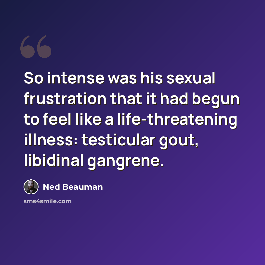 “So intense was his sexual frustration that it had begun to feel like a life-threatening illness: testicular gout, libidinal gangrene.” quote by Ned Beauman