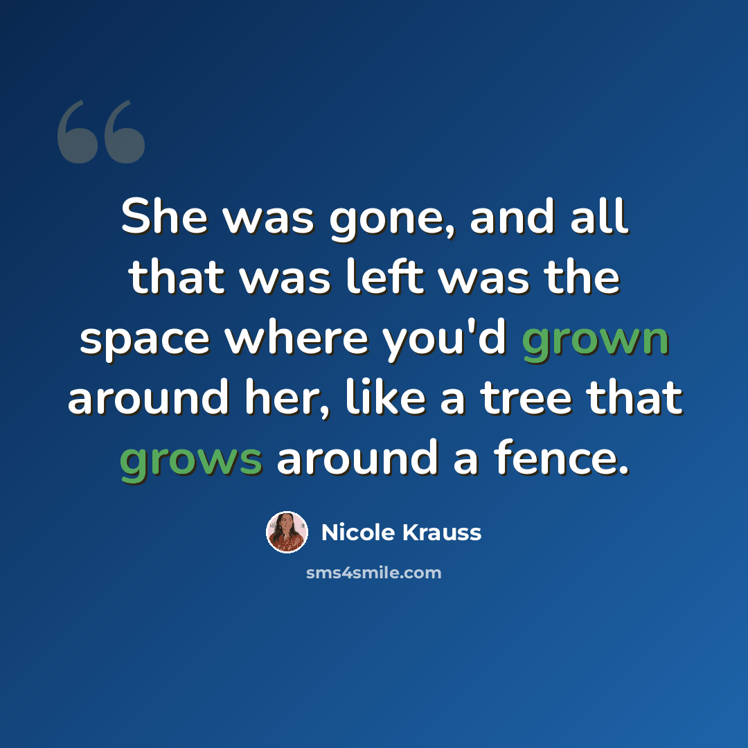“She was gone, and all that was left was the space where you'd grown around her, like a tree that grows around a fence.” quote by Nicole Krauss