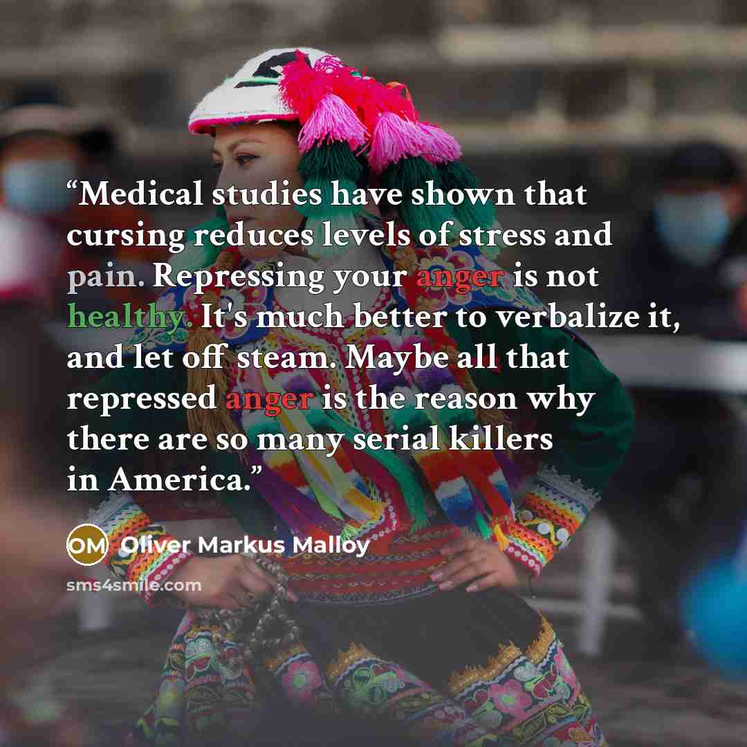 “Medical studies have shown that cursing reduces levels of stress and pain. Repressing your anger is not healthy. It's much better to verbalize it, and let off steam. Maybe all that repressed anger is the reason why there are so many serial killers in America.” quote by Oliver Markus Malloy
