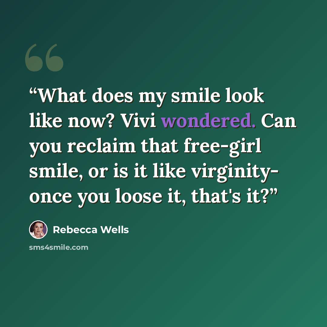 “What does my smile look like now? Vivi wondered. Can you reclaim that free-girl smile, or is it like virginity- once you loose it, that's it?” quote by Rebecca Wells