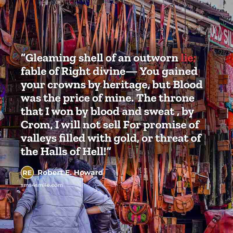 “Gleaming shell of an outworn lie; fable of Right divine— You gained your crowns by heritage, but Blood was the price of mine. The throne that I won by blood and sweat , by Crom, I will not sell For promise of valleys filled with gold, or threat of the Halls of Hell!” quote by Robert E. Howard