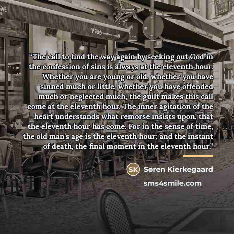 “The call to find the way again by seeking out God in the confession of sins is always at the eleventh hour. Whether you are young or old, whether you have sinned much or little, whether you have offended much or neglected much, the guilt makes this call come at the eleventh hour. The inner…” quote by Søren Kierkegaard