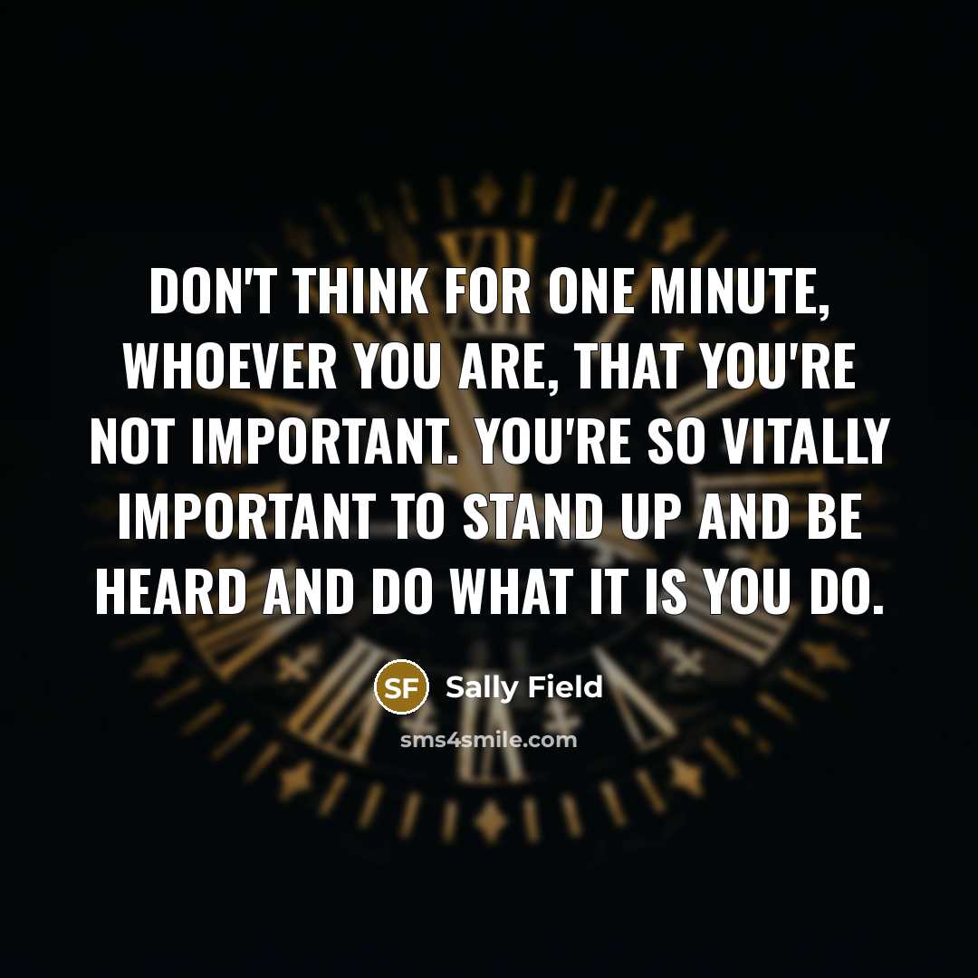 “Don't think for one minute, whoever you are, that you're not important. You're so vitally important to stand up and be heard and do what it is you do.” quote by Sally Field