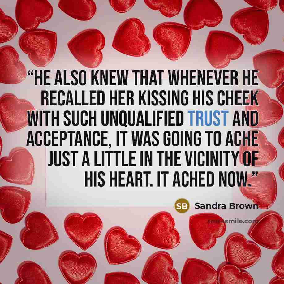“He also knew that whenever he recalled her kissing his cheek with such unqualified trust and acceptance, it was going to ache just a little in the vicinity of his heart. It ached now.” quote by Sandra Brown