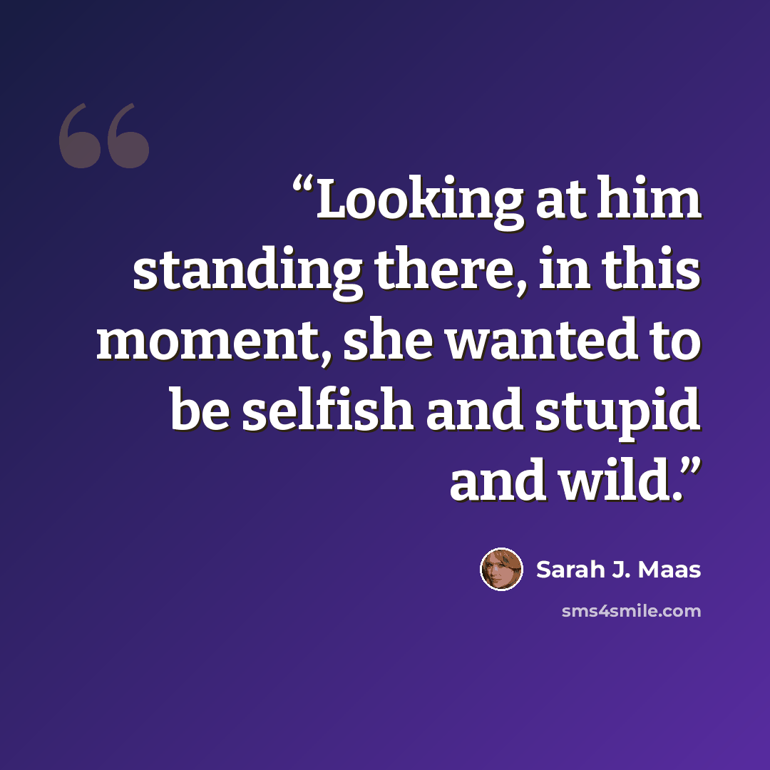 “Looking at him standing there, in this moment, she wanted to be selfish and stupid and wild.” quote by Sarah J. Maas