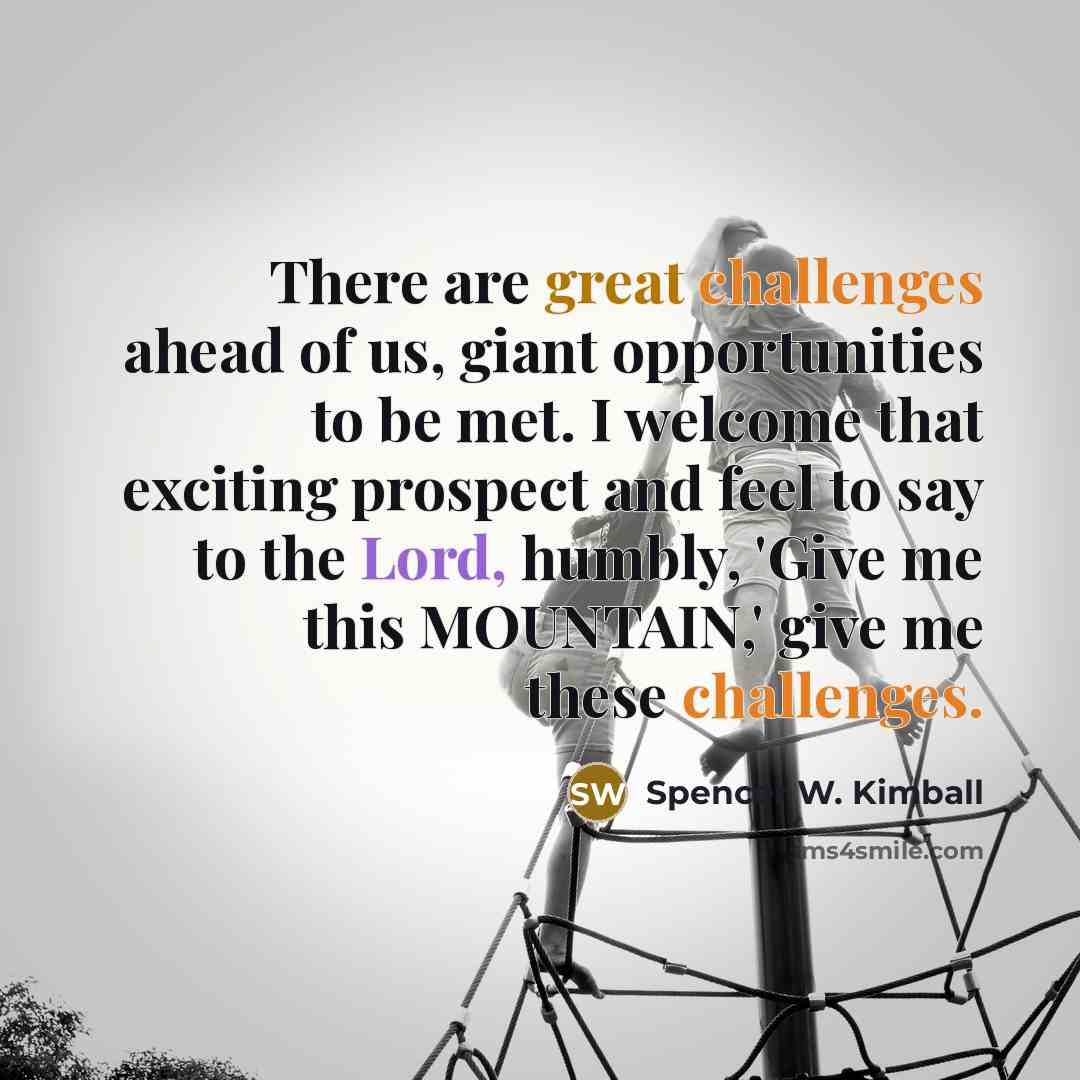 “There are great challenges ahead of us, giant opportunities to be met. I welcome that exciting prospect and feel to say to the Lord, humbly, 'Give me this MOUNTAIN,' give me these challenges.” quote by Spencer W. Kimball