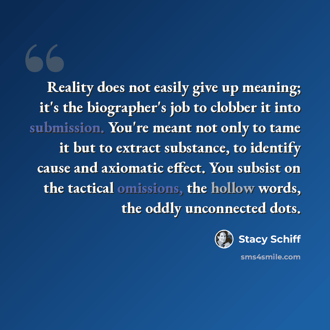 “Reality does not easily give up meaning; it's the biographer's job to clobber it into submission. You're meant not only to tame it but to extract substance, to identify cause and axiomatic effect. You subsist on the tactical omissions, the hollow words, the oddly unconnected dots.” quote by Stacy Schiff