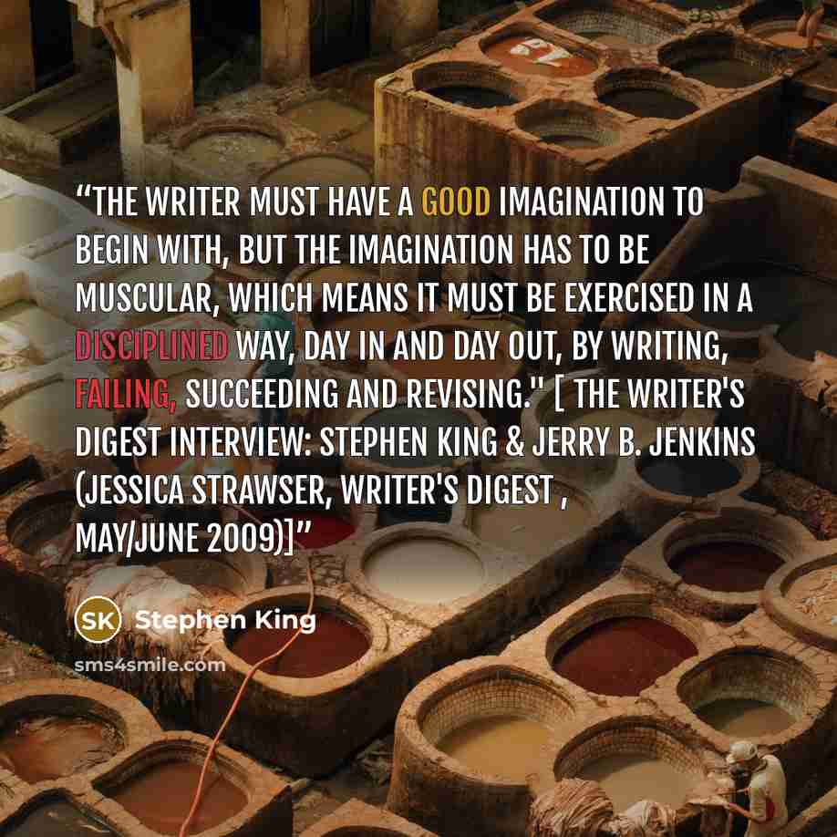 “The writer must have a good imagination to begin with, but the imagination has to be muscular, which means it must be exercised in a disciplined way, day in and day out, by writing, failing, succeeding and revising." [ The Writer's Digest Interview: Stephen King & Jerry B. Jenkins (Jessica…” quote by Stephen King