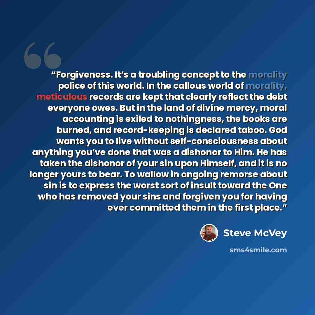 “Forgiveness. It’s a troubling concept to the morality police of this world. In the callous world of morality, meticulous records are kept that clearly reflect the debt everyone owes. But in the land of divine mercy, moral accounting is exiled to nothingness, the books are burned, and…” quote by Steve McVey