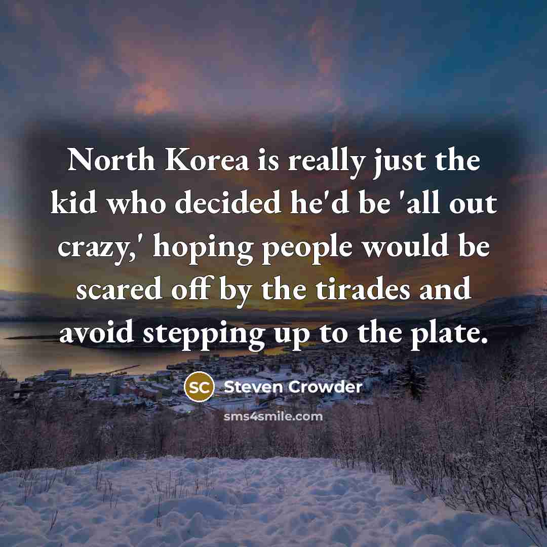“North Korea is really just the kid who decided he'd be 'all out crazy,' hoping people would be scared off by the tirades and avoid stepping up to the plate.” quote by Steven Crowder