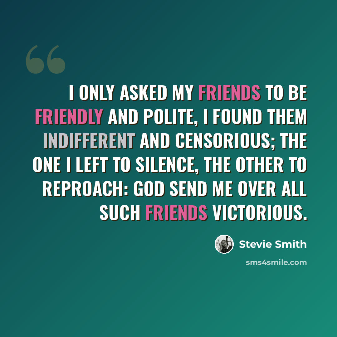 “I only asked my friends to be friendly and polite, I found them indifferent and censorious; The one I left to silence, the other to reproach: God send me over all such friends victorious.” quote by Stevie Smith