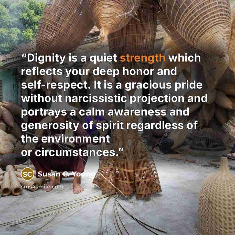 “Dignity is a quiet strength which reflects your deep honor and self-respect. It is a gracious pride without narcissistic projection and portrays a calm awareness and generosity of spirit regardless of the environment or circumstances.” quote by Susan C. Young