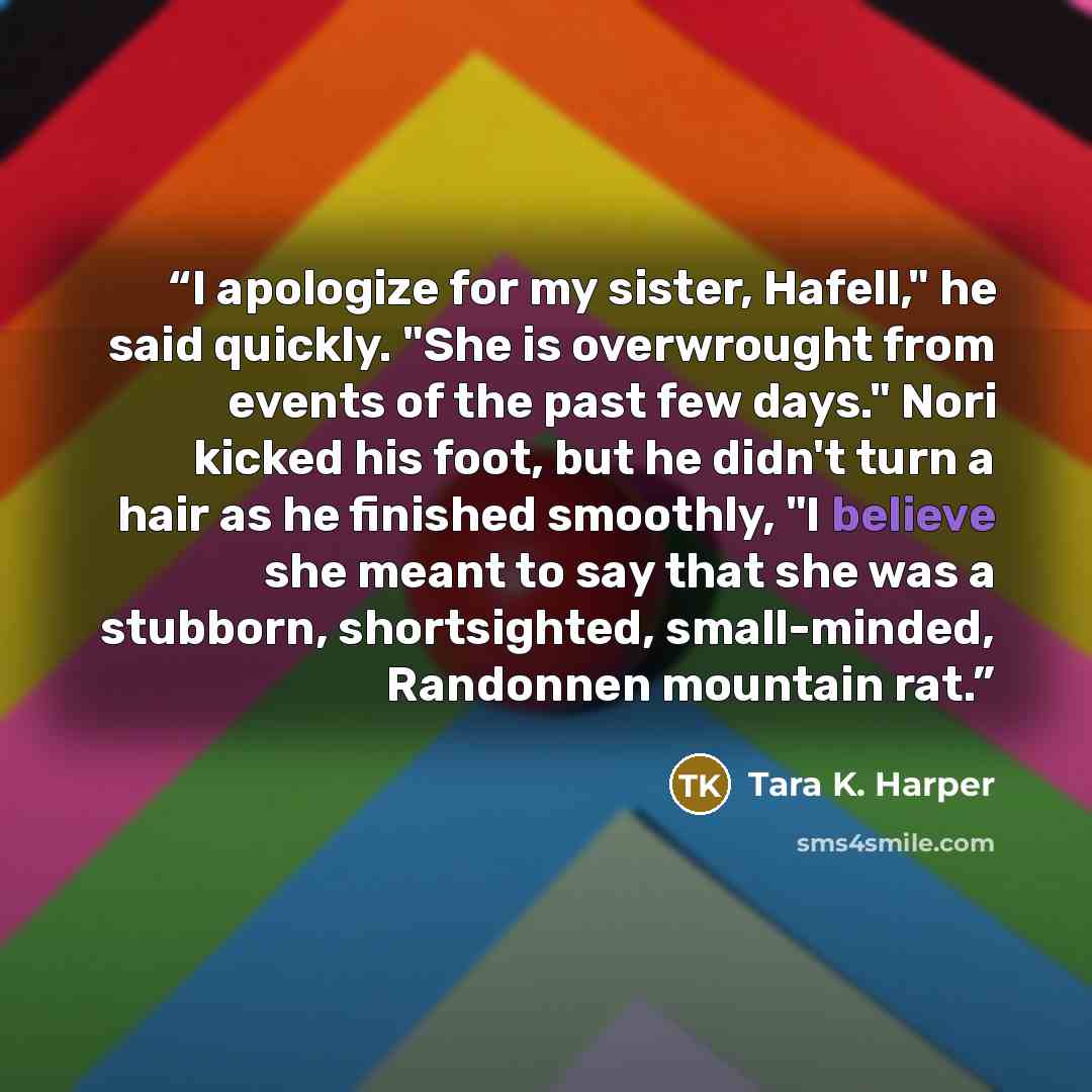 “I apologize for my sister, Hafell," he said quickly. "She is overwrought from events of the past few days." Nori kicked his foot, but he didn't turn a hair as he finished smoothly, "I believe she meant to say that she was a stubborn, shortsighted, small-minded, Randonnen mountain rat.” quote by Tara K. Harper