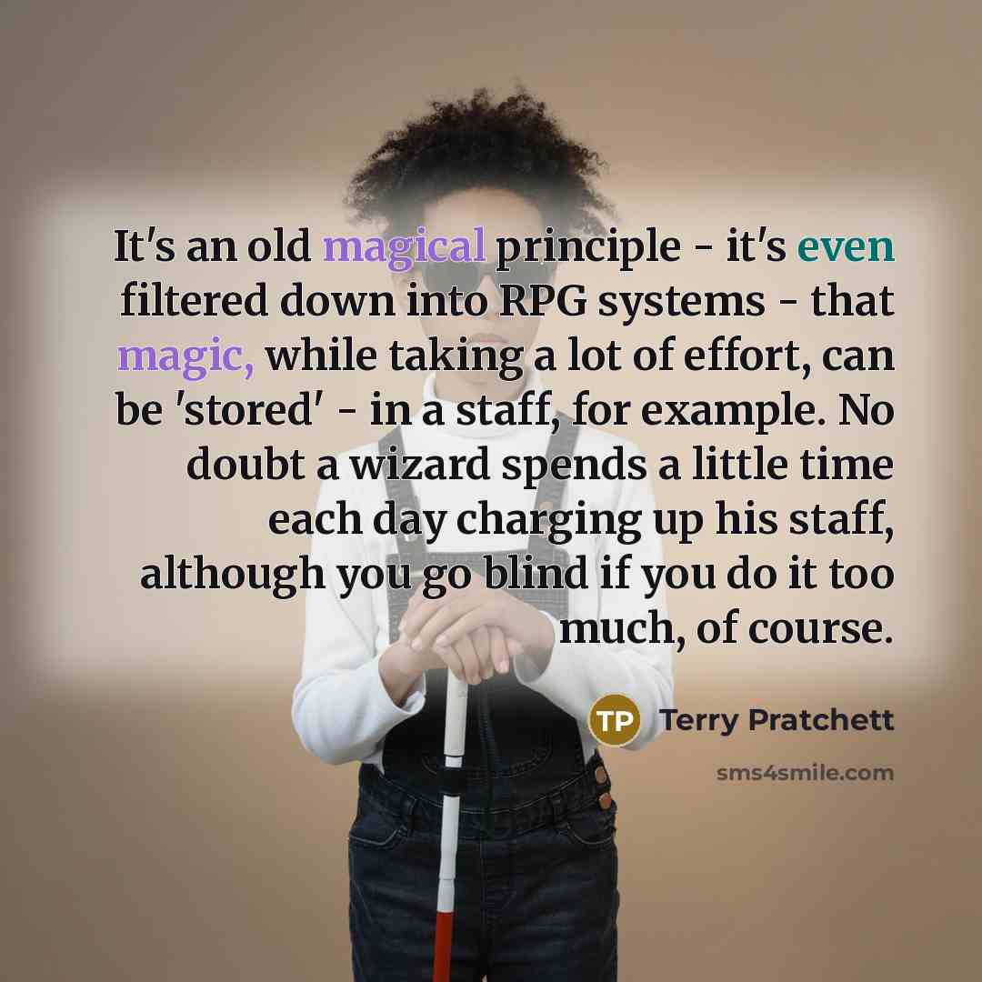 “It's an old magical principle - it's even filtered down into RPG systems - that magic, while taking a lot of effort, can be 'stored' - in a staff, for example. No doubt a wizard spends a little time each day charging up his staff, although you go blind if you do it too much, of course.” quote by Terry Pratchett