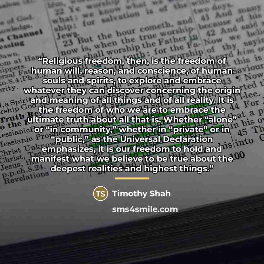 “Religious freedom, then, is the freedom of human will, reason, and conscience, of human souls and spirits, to explore and embrace whatever they can discover concerning the origin and meaning of all things and of all reality. It is the freedom of who we are to embrace the ultimate truth about all…” quote by Timothy Shah