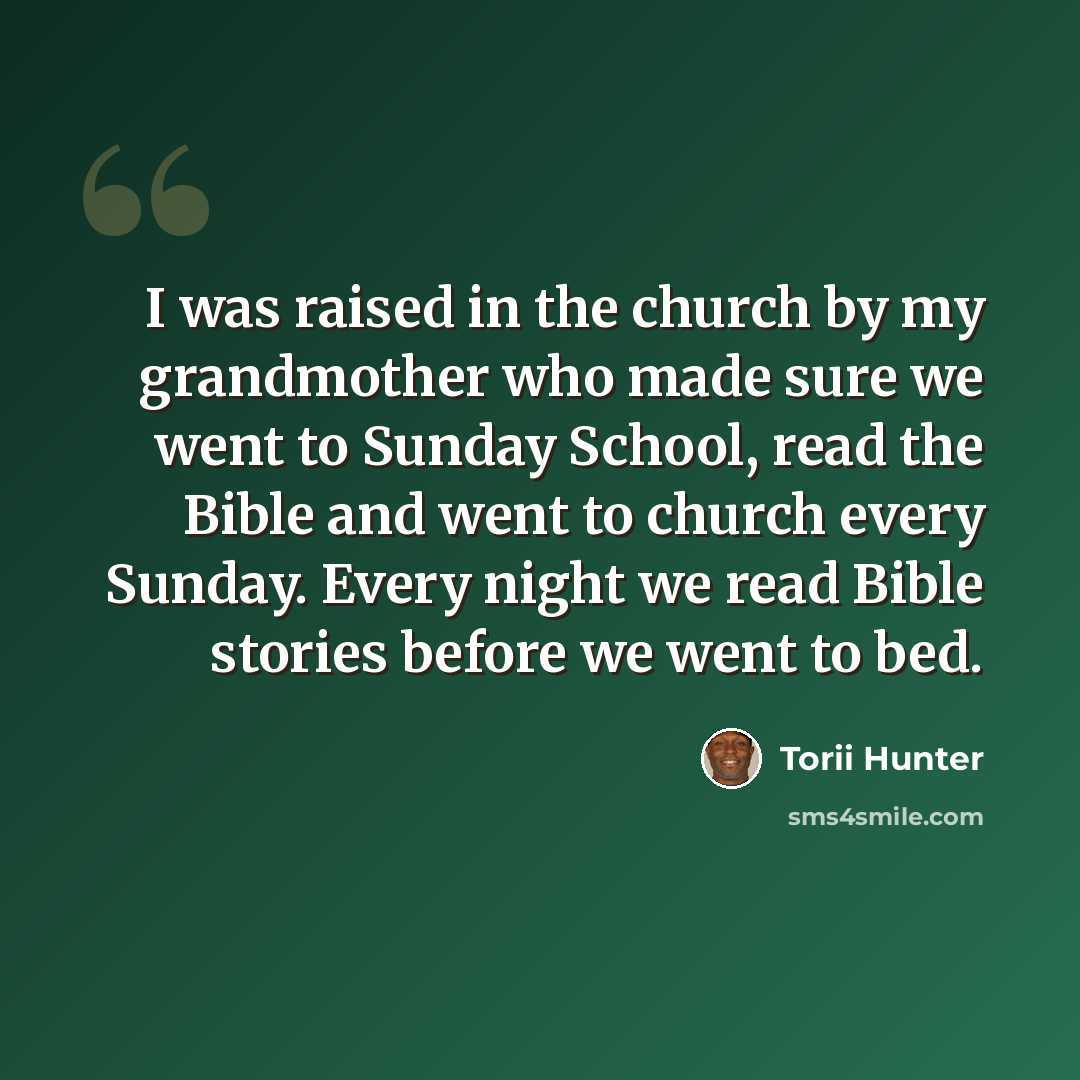 “I was raised in the church by my grandmother who made sure we went to Sunday School, read the Bible and went to church every Sunday. Every night we read Bible stories before we went to bed.” quote by Torii Hunter