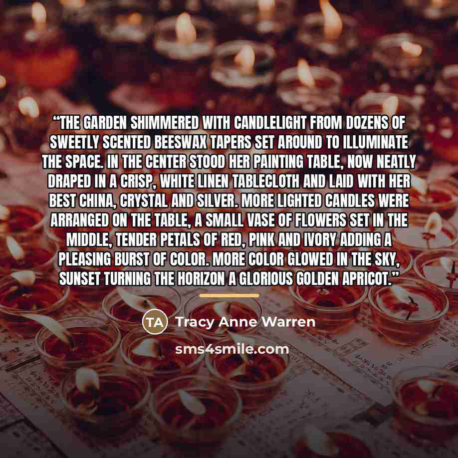 “The garden shimmered with candlelight from dozens of sweetly scented beeswax tapers set around to illuminate the space. In the center stood her painting table, now neatly draped in a crisp, white linen tablecloth and laid with her best china, crystal and silver. More lighted candles were arranged…” quote by Tracy Anne Warren