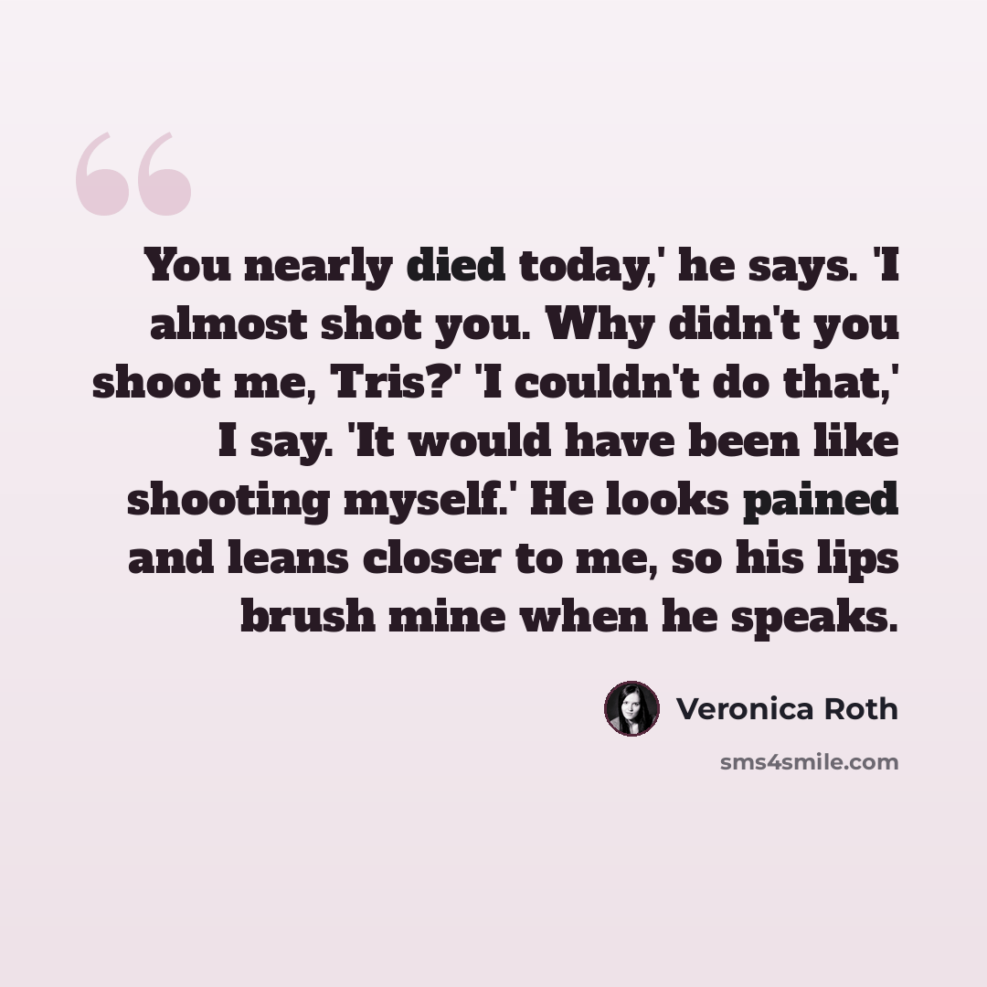 “You nearly died today,' he says. 'I almost shot you. Why didn't you shoot me, Tris?' 'I couldn't do that,' I say. 'It would have been like shooting myself.' He looks pained and leans closer to me, so his lips brush mine when he speaks.” quote by Veronica Roth