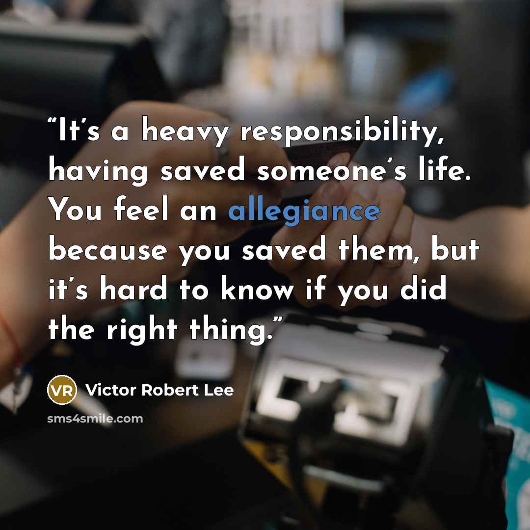 “It’s a heavy responsibility, having saved someone’s life. You feel an allegiance because you saved them, but it’s hard to know if you did the right thing.” quote by Victor Robert Lee