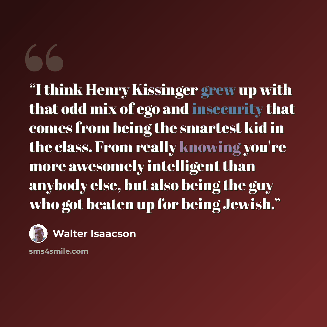 “I think Henry Kissinger grew up with that odd mix of ego and insecurity that comes from being the smartest kid in the class. From really knowing you're more awesomely intelligent than anybody else, but also being the guy who got beaten up for being Jewish.” quote by Walter Isaacson