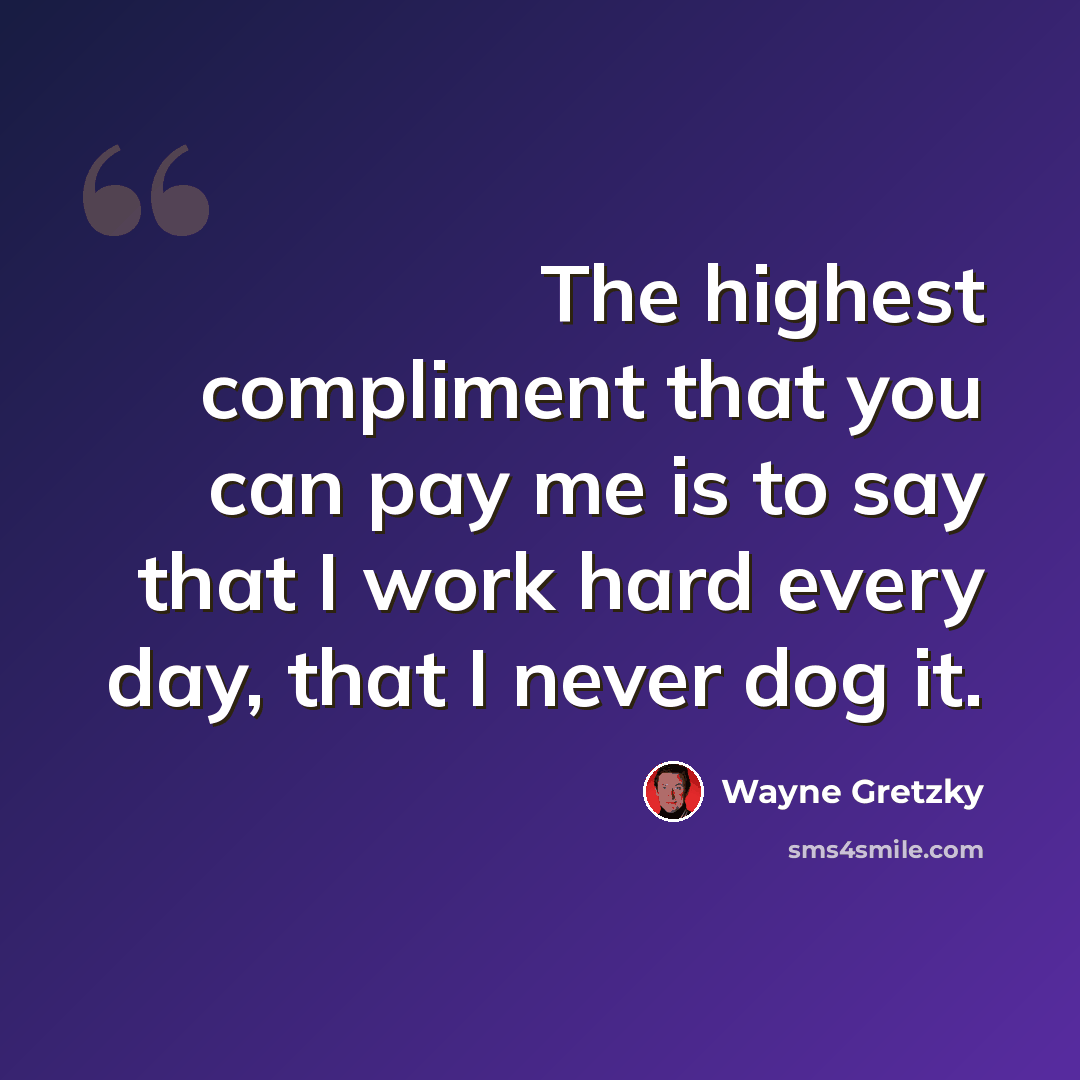 “The highest compliment that you can pay me is to say that I work hard every day, that I never dog it.” quote by Wayne Gretzky