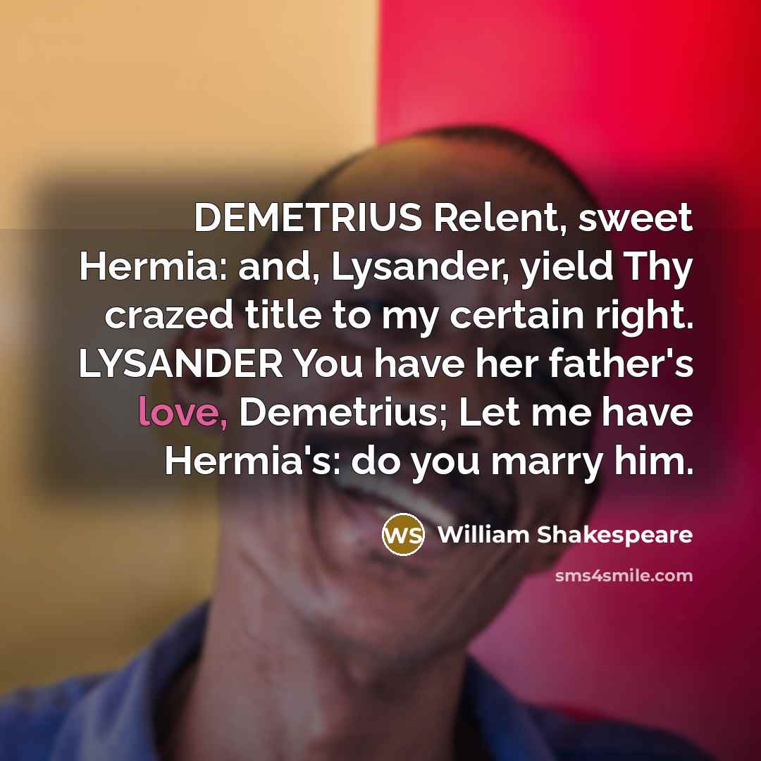 “DEMETRIUS Relent, sweet Hermia: and, Lysander, yield Thy crazed title to my certain right. LYSANDER You have her father's love, Demetrius; Let me have Hermia's: do you marry him.” quote by William Shakespeare