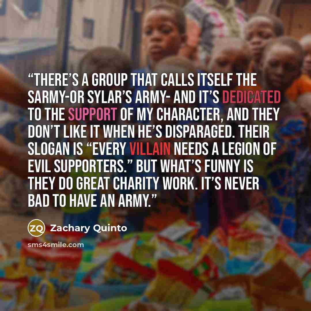 “There’s a group that calls itself the Sarmy-or Sylar’s Army- and it’s dedicated to the support of my character, and they don’t like it when he’s disparaged. Their slogan is “Every villain needs a legion of evil supporters.” But what’s funny is they do great charity work. It’s never bad to have an…” quote by Zachary Quinto