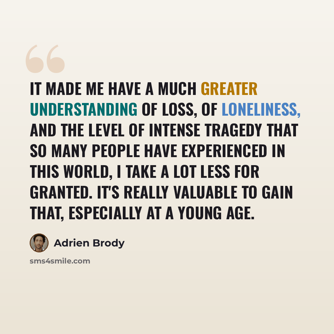 “It made me have a much greater understanding of loss, of loneliness, and the level of intense tragedy that so many people have experienced in this world, I take a lot less for granted. It's really valuable to gain that, especially at a young age.” quote by Adrien Brody