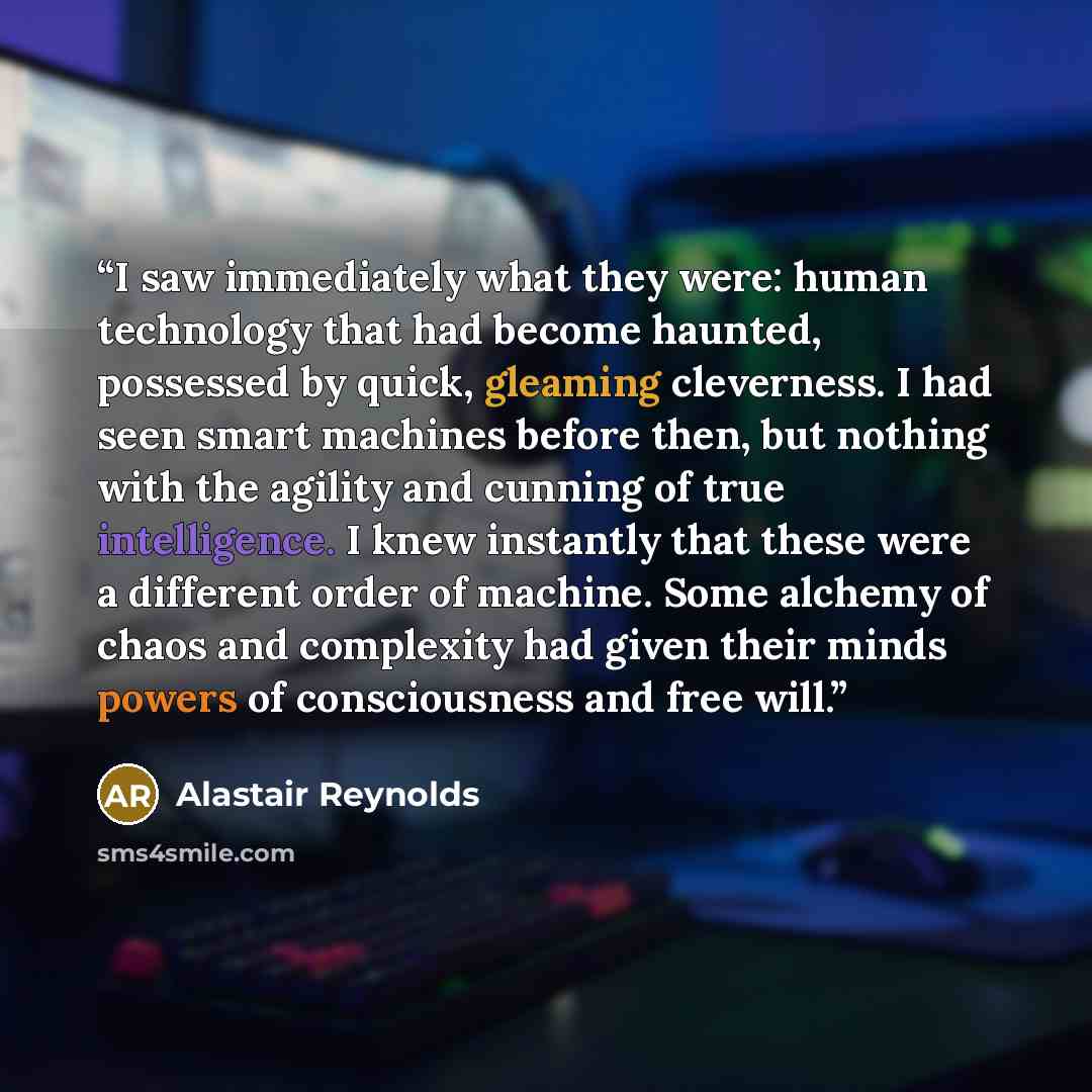 “I saw immediately what they were: human technology that had become haunted, possessed by quick, gleaming cleverness. I had seen smart machines before then, but nothing with the agility and cunning of true intelligence. I knew instantly that these were a different order of machine. Some alchemy of…” quote by Alastair Reynolds