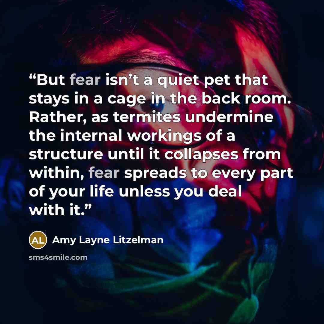 “But fear isn’t a quiet pet that stays in a cage in the back room. Rather, as termites undermine the internal workings of a structure until it collapses from within, fear spreads to every part of your life unless you deal with it.” quote by Amy Layne Litzelman