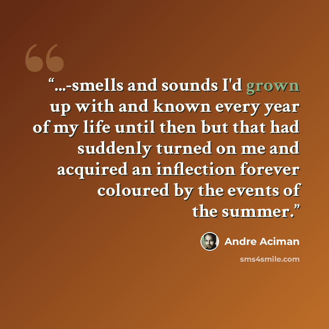 “...-smells and sounds I'd grown up with and known every year of my life until then but that had suddenly turned on me and acquired an inflection forever coloured by the events of the summer.” quote by André Aciman