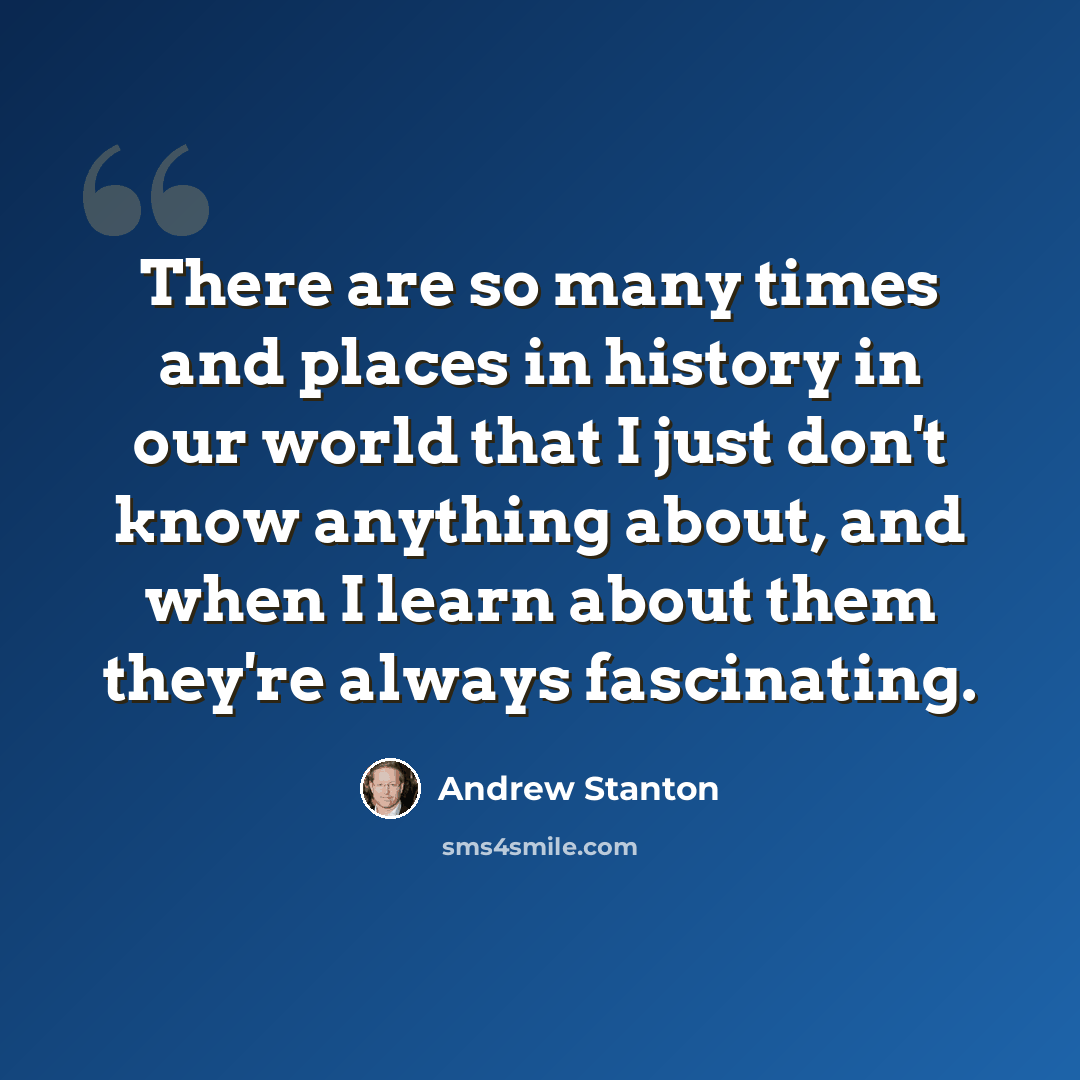 “There are so many times and places in history in our world that I just don't know anything about, and when I learn about them they're always fascinating.” quote by Andrew Stanton