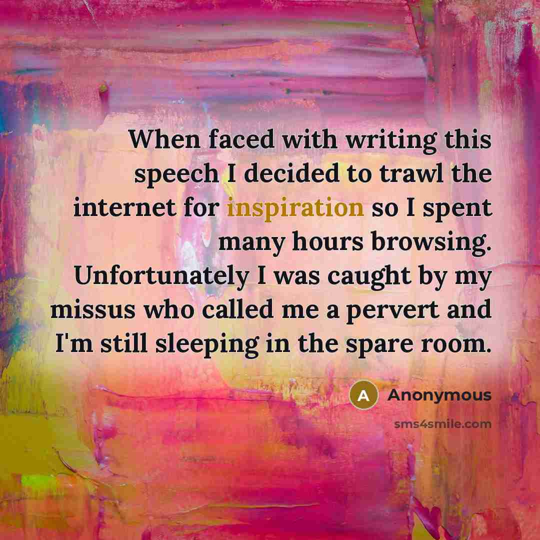 “When faced with writing this speech I decided to trawl the internet for inspiration so I spent many hours browsing. Unfortunately I was caught by my missus who called me a pervert and I'm still sleeping in the spare room.” quote by Anonymous