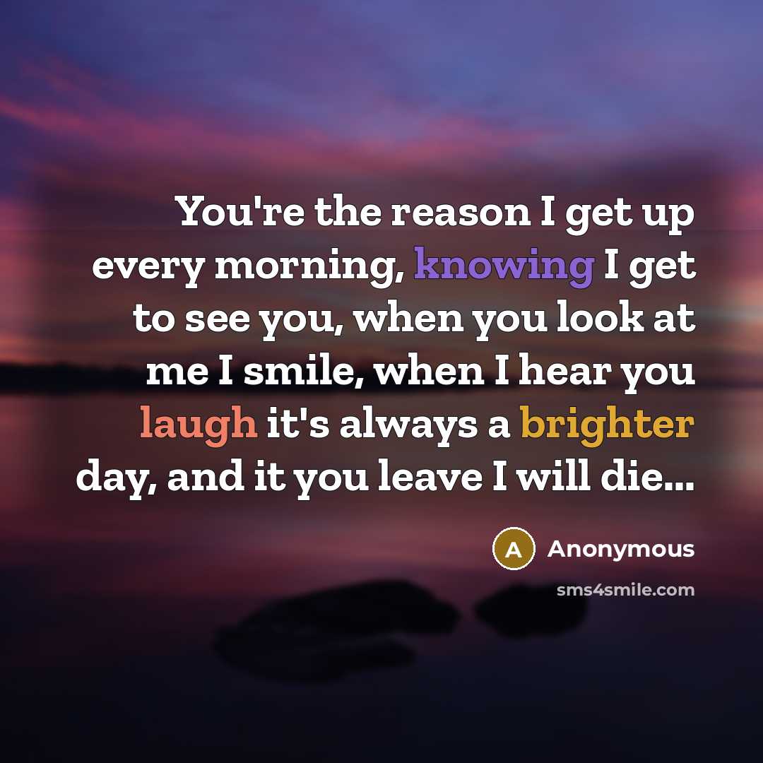 “You're the reason I get up every morning, knowing I get to see you, when you look at me I smile, when I hear you laugh it's always a brighter day, and it you leave I will die...” quote by Anonymous