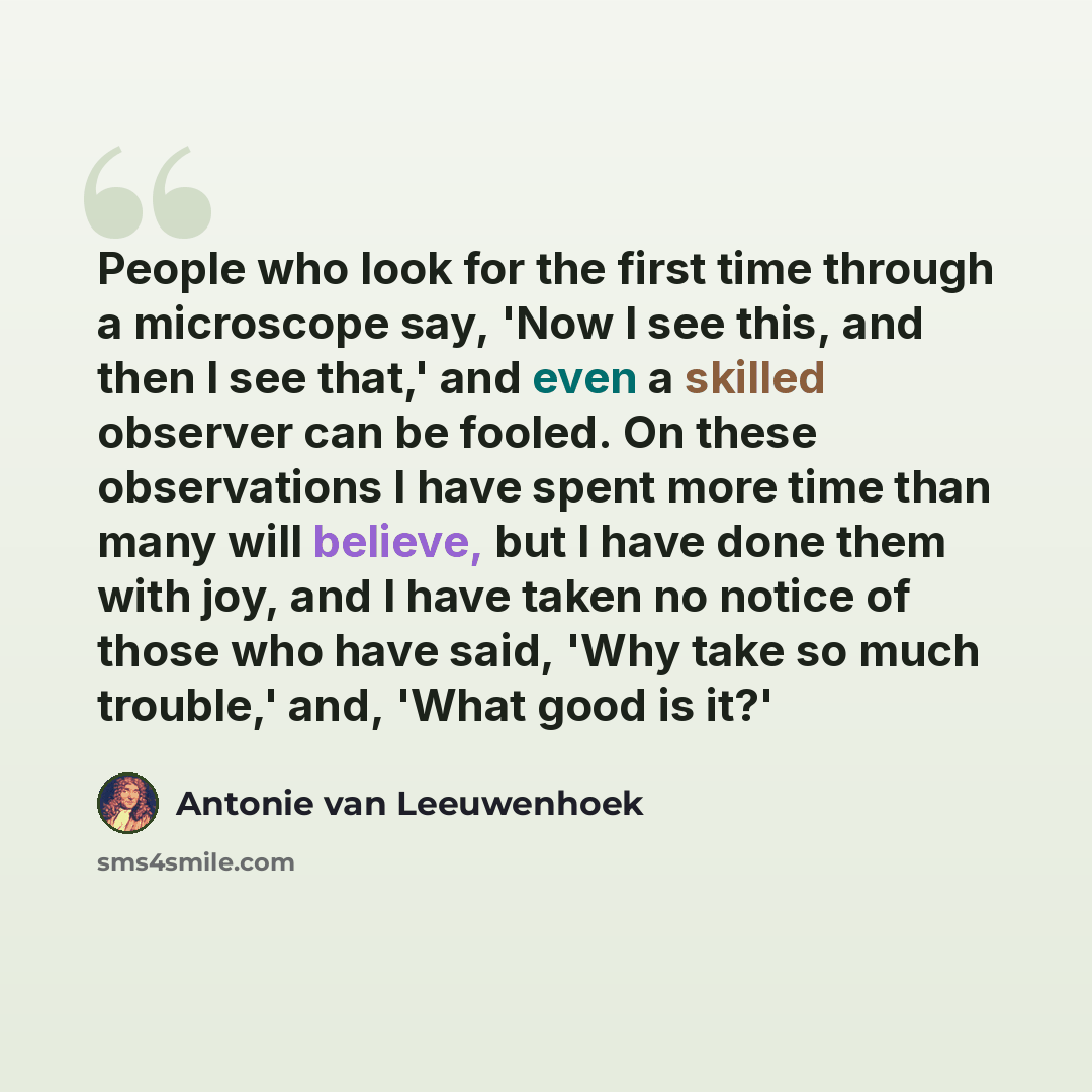 “People who look for the first time through a microscope say, 'Now I see this, and then I see that,' and even a skilled observer can be fooled. On these observations I have spent more time than many will believe, but I have done them with joy, and I have taken no notice of those who have said, 'Why…” quote by Antonie van Leeuwenhoek