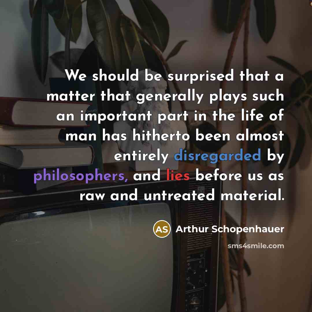 “We should be surprised that a matter that generally plays such an important part in the life of man has hitherto been almost entirely disregarded by philosophers, and lies before us as raw and untreated material.” quote by Arthur Schopenhauer