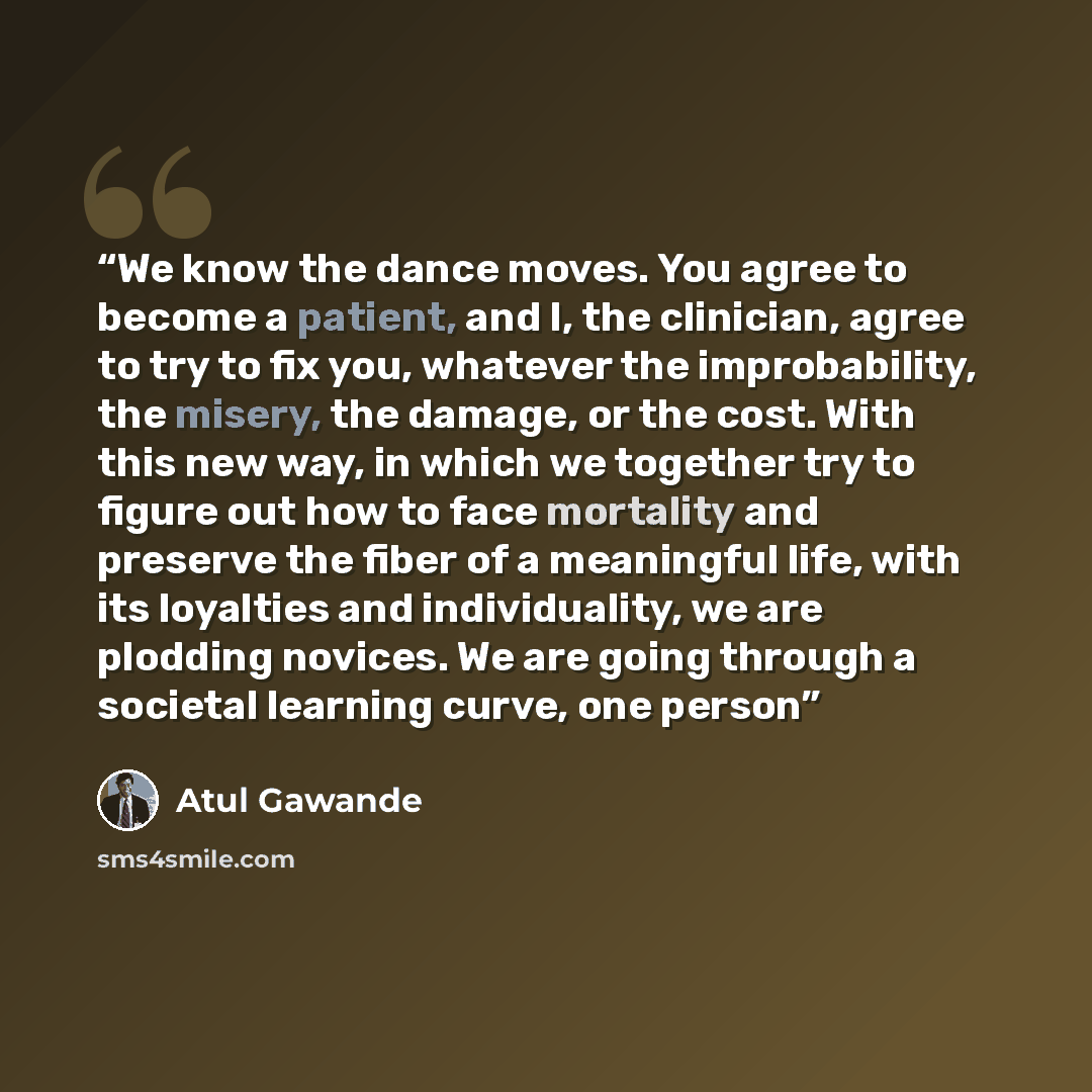 “We know the dance moves. You agree to become a patient, and I, the clinician, agree to try to fix you, whatever the improbability, the misery, the damage, or the cost. With this new way, in which we together try to figure out how to face mortality and preserve the fiber of a meaningful life, with…” quote by Atul Gawande