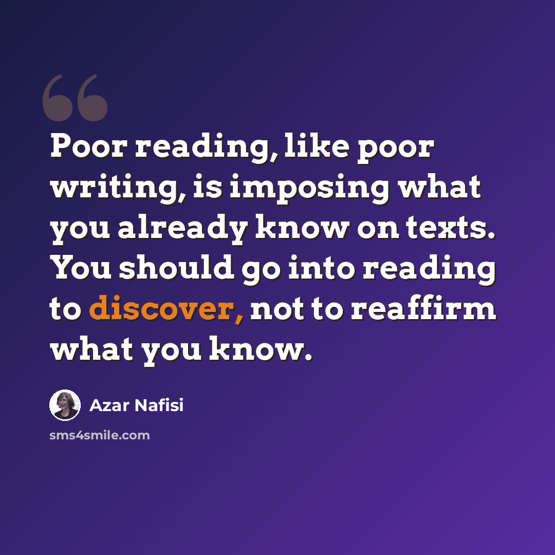 “Poor reading, like poor writing, is imposing what you already know on texts. You should go into reading to discover, not to reaffirm what you know.” quote by Azar Nafisi
