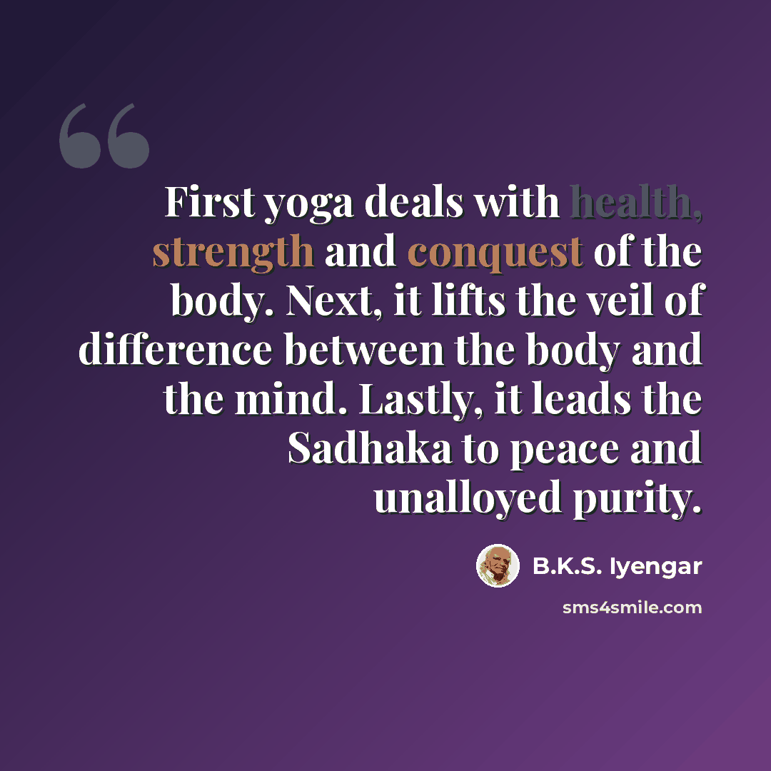 “First yoga deals with health, strength and conquest of the body. Next, it lifts the veil of difference between the body and the mind. Lastly, it leads the Sadhaka to peace and unalloyed purity.” quote by B.K.S. Iyengar