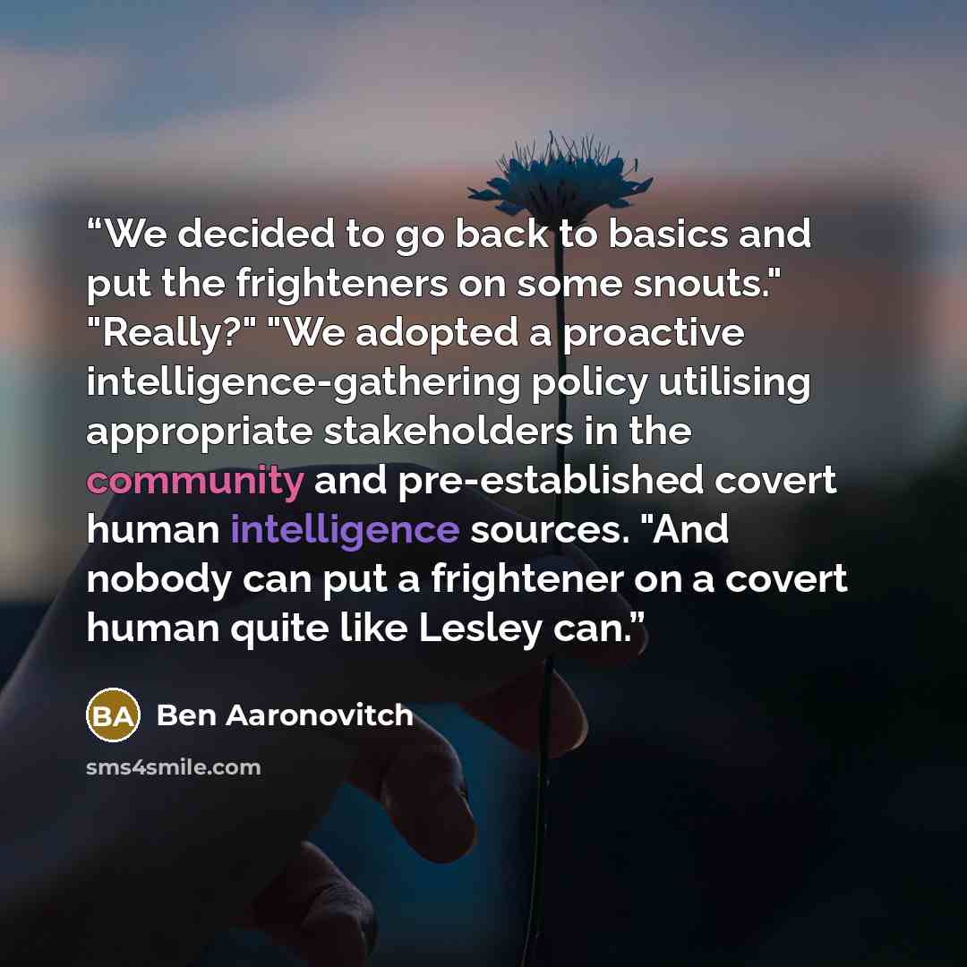 “We decided to go back to basics and put the frighteners on some snouts." "Really?" "We adopted a proactive intelligence-gathering policy utilising appropriate stakeholders in the community and pre-established covert human intelligence sources. "And nobody can put a frightener on a covert human…” quote by Ben Aaronovitch