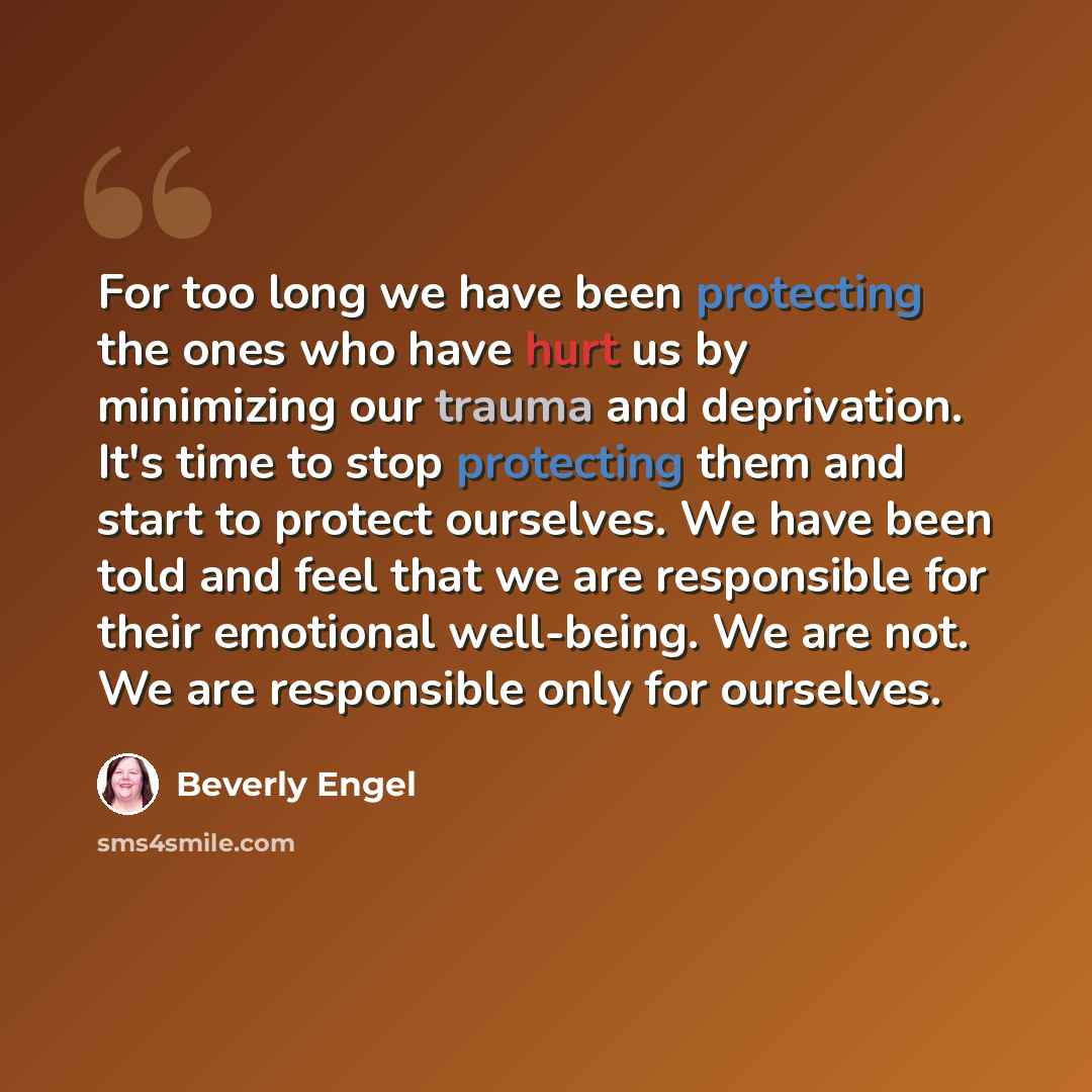 “For too long we have been protecting the ones who have hurt us by minimizing our trauma and deprivation. It's time to stop protecting them and start to protect ourselves. We have been told and feel that we are responsible for their emotional well-being. We are not. We are responsible only for…” quote by Beverly Engel