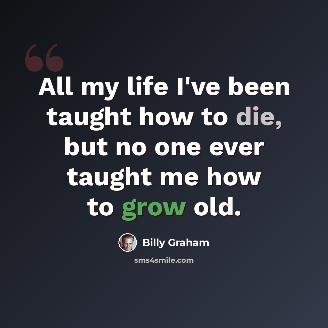 “All my life I've been taught how to die, but no one ever taught me how to grow old.” quote by Billy Graham