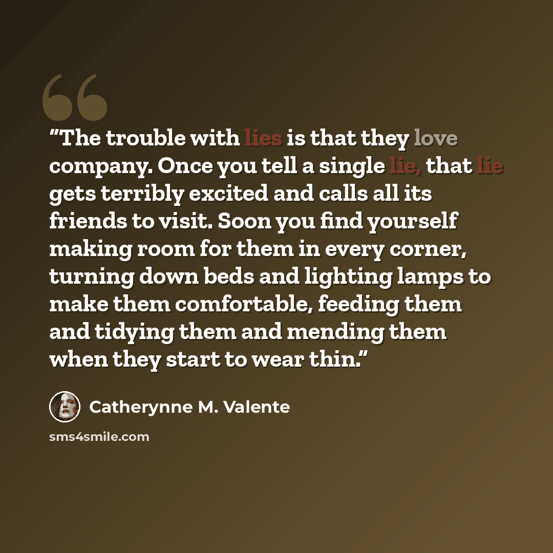 “The trouble with lies is that they love company. Once you tell a single lie, that lie gets terribly excited and calls all its friends to visit. Soon you find yourself making room for them in every corner, turning down beds and lighting lamps to make them comfortable, feeding them and tidying them…” quote by Catherynne M. Valente