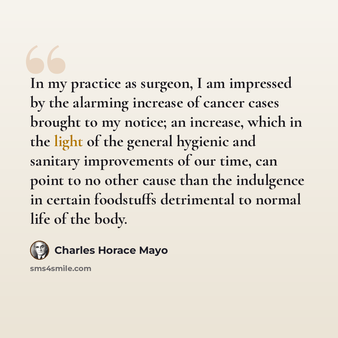 “In my practice as surgeon, I am impressed by the alarming increase of cancer cases brought to my notice; an increase, which in the light of the general hygienic and sanitary improvements of our time, can point to no other cause than the indulgence in certain foodstuffs detrimental to normal life…” quote by Charles Horace Mayo